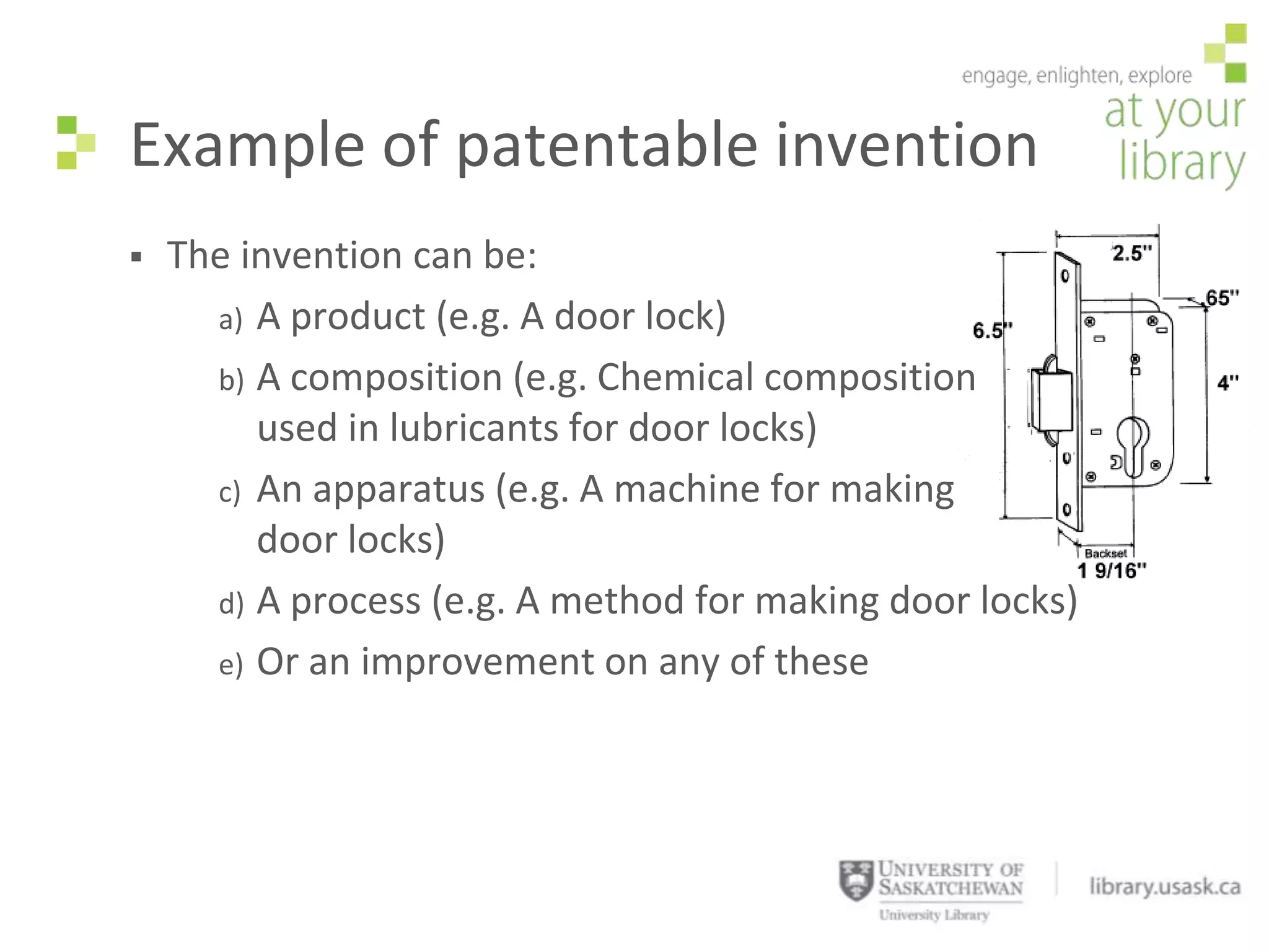 Example of patentable invention
   The invention can be:
      a) A product (e.g. A door lock)
      b) A composition (e.g. Chemical composition
         used in lubricants for door locks)
      c) An apparatus (e.g. A machine for making
         door locks)
      d) A process (e.g. A method for making door locks)
      e) Or an improvement on any of these
 