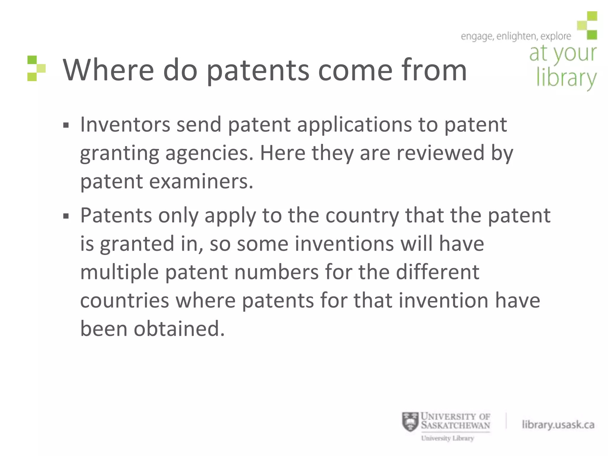Where do patents come from
   Inventors send patent applications to patent
    granting agencies. Here they are reviewed by
    patent examiners.
   Patents only apply to the country that the patent
    is granted in, so some inventions will have
    multiple patent numbers for the different
    countries where patents for that invention have
    been obtained.
 