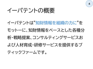 イーパテントの概要
イーパテントは"知財情報を組織の力に"を
モットーに、知財情報をベースとした各種分
析・戦略提案、コンサルティングサービスお
よび人材育成・研修サービスを提供するブ
ティックファームです。
4
 