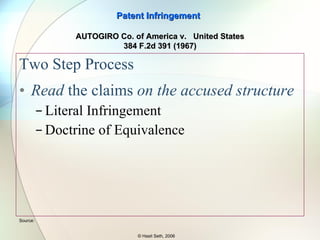 Two Step Process Determine the meaning of the Claim To derive the meaning of the claim and to reach the “ felt meaning ” of the claim three documents are used: Specification (includes claims) Drawings File Wrapper (a.k.a. Prosecution History) Patent Infringement © Hasit Seth, 2006 Source:  AUTOGIRO Co. of America v.  United States 384 F.2d 391 (1967) 
