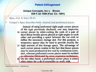 Claim 1 “…said assembly comprising linear border pieces and right angle corner border pieces which are arranged …” Claim 9 (later cancelled) recited “…right angle corner pieces are formed by a pair of short linear pieces whose ends are mitered and spaced from each other to define a slot therebetween…” BROWN’s Assembly: Mitered (cut at 45 degrees) pieces made from linear pieces aligned to form a right angle - Does not use pre-formed pieces  Patent Infringement © Hasit Seth, 2006 Source: Image Source – Wikipedia.org Unique Concepts, Inc v.  Brown  939 F.2d 1558 (Fed. Cir. 1991) 