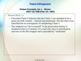 Majority Claim 1 mentions two kinds of pieces – linear and corner one.  Applied the “all element rule” and that the claim does not include unnecessary terms. The mitered alternative to preformed pieces was dedicated to the public since the claim covering it (claim 9) was cancelled. Now, you cannot use the specification support for that alternative to say that Claim 1 be interpreted to cover mitered alternative. Prosecution history’s use of “easy for Do-it-yourself” as an advantage shows that it was the preformed alternative that was the invention as claimed in Claim 1. Patent Infringement © Hasit Seth, 2006 Unique Concepts, Inc v.  Brown  939 F.2d 1558 (Fed. Cir. 1991) 