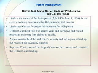 Majority on DoE Majority upheld the trial court’s finding of no infringement under DoE “ One of the main objects of the invention was stated to be to make something useful for a do-it-yourselfer. … The accused device has a different and complicated way of doing what the right-angle piece does in the patented device.  It is a lot simpler for a the do-it-yourselfer to use the preformed right-angle pieces…” Patent Infringement © Hasit Seth, 2006 Unique Concepts, Inc v.  Brown  939 F.2d 1558 (Fed. Cir. 1991) 