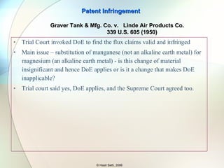 Patent Infringement © Hasit Seth, 2006 Graver Tank & Mfg. Co. v.  Linde Air Products Co.  339 U.S. 605 (1950) Identical in operation, kind and quality of the welding Mechanical methods of employing the compositions are the same Lincolnweld 660 - Flux Unionmelt Grade 20 - Flux Same composition as the product, except it uses silicates of calcium and manganese (not an earth metal) Patent - Combination of alkaline earth metal silicate and calcium fluoride Product – Silicates of calcium and magnesium, two alkaline earth metal silicates Accused Patented 