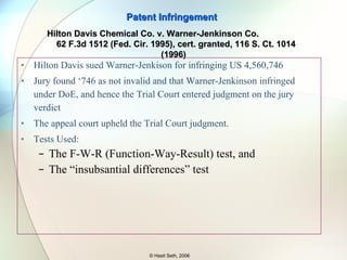 Trial Court invoked DoE to find the flux claims valid and infringed Main issue – substitution of manganese (not an alkaline earth metal) for magnesium (an alkaline earth metal) - is this change of material insignificant and hence DoE applies or is it a change that makes DoE inapplicable? Trial court said yes, DoE applies, and the Supreme Court agreed too. Patent Infringement © Hasit Seth, 2006 Graver Tank & Mfg. Co. v.  Linde Air Products Co.  339 U.S. 605 (1950) 