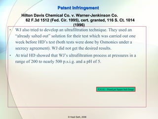 WJ also tried to develop an ultrafiltration technique. They used an “already salted out” solution for their test which was carried out one week before HD’s test (both tests were done by Osmonics under a secrecy agreement). WJ did not get the desired results. At trial HD showed that WJ’s ultrafiltration process at pressures in a range of 200 to nearly 500 p.s.i.g. and a pH of 5. Patent Infringement © Hasit Seth, 2006 Hilton Davis Chemical Co. v. Warner-Jenkinson Co.  62 F.3d 1512 (Fed. Cir. 1995), cert. granted, 116 S. Ct. 1014 (1996) P,S.I.G. – Pound per Square Inch Gauge 