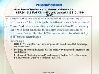 WJ also tried to develop an ultrafiltration technique. They used an “already salted out” solution for their test which was carried out one week before HD’s test (both tests were done by Osmonics under a secrecy agreement). WJ did not get the desired results. At trial HD showed that WJ’s ultrafiltration process at pressures in a range of 200 to nearly 500 p.s.i.g. and a pH of 5. Patent Infringement © Hasit Seth, 2006 Hilton Davis Chemical Co. v. Warner-Jenkinson Co.  62 F.3d 1512 (Fed. Cir. 1995), cert. granted, 116 S. Ct. 1014 (1996) P,S.I.G. – Pound per Square Inch Gauge 