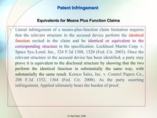To determine whether a claim limitation is met literally, where expressed as a means for performing a stated function, the court must compare the accused structure with the disclosed structure, and must find equivalent structure as well as identity of claimed function for that structure. Penwalt  Cited in  LaitramCorp v. Rexnord, Inc,  939 F.2d 1533 (Fed. Cir. 1991) Patent Infringement © Hasit Seth, 2006 Equivalents for Means Plus Function Claims 35 U.S.C. 112 para 6 - An element in a claim for a combination may be expressed as a means or step for performing a specified function without the recital of structure, material, or acts in support thereof, and such claim shall be construed to cover the corresponding structure, material, or acts described in the specification and equivalents thereof. 