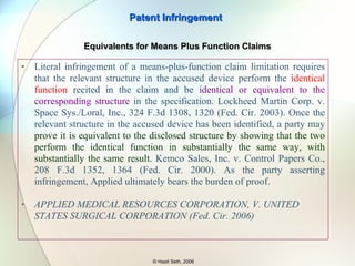 Literal infringement of a means-plus-function claim limitation requires that the relevant structure in the accused device perform the  identical function  recited in the claim and be  identical or equivalent to the corresponding structure  in the specification. Lockheed Martin Corp. v. Space Sys./Loral, Inc., 324 F.3d 1308, 1320 (Fed. Cir. 2003). Once the relevant structure in the accused device has been identified, a party may  prove it is equivalent to the disclosed structure by showing that the two perform the identical function in substantially the same way, with substantially the same result.  Kemco Sales, Inc. v. Control Papers Co., 208 F.3d 1352, 1364 (Fed. Cir. 2000). As the party asserting infringement, Applied ultimately bears the burden of proof.  Patent Infringement © Hasit Seth, 2006 Equivalents for Means Plus Function Claims 