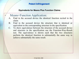Literal infringement of a means-plus-function claim limitation requires that the relevant structure in the accused device perform the  identical function  recited in the claim and be  identical or equivalent to the corresponding structure  in the specification. Lockheed Martin Corp. v. Space Sys./Loral, Inc., 324 F.3d 1308, 1320 (Fed. Cir. 2003). Once the relevant structure in the accused device has been identified, a party may  prove it is equivalent to the disclosed structure by showing that the two perform the identical function in substantially the same way, with substantially the same result.  Kemco Sales, Inc. v. Control Papers Co., 208 F.3d 1352, 1364 (Fed. Cir. 2000). As the party asserting infringement, Applied ultimately bears the burden of proof.  APPLIED MEDICAL RESOURCES CORPORATION, V. UNITED STATES SURGICAL CORPORATION (Fed. Cir. 2006)   Patent Infringement © Hasit Seth, 2006 Equivalents for Means Plus Function Claims 