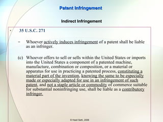 Means+Function Application: Find in the accused device the identical function recited in the claim Find in the accused device the structure that is identical or equivalent to the corresponding structure in the specification To show equivalence between the structure of the accused device and structure in the specification use the Function-Way-Result test. The equivalence is shown such that the two structures perform the identical function in substantially the same way to achieve substantially the same result. Patent Infringement © Hasit Seth, 2006 Equivalents for Means Plus Function Claims 