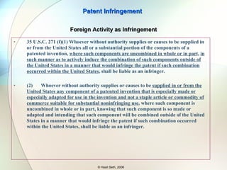 35 U.S.C. 271 Whoever  actively induces infringement  of a patent shall be liable as an infringer. (c) Whoever offers to sell or sells within the United States or imports into the United States a component of a patented machine, manufacture, combination or composition, or a material or apparatus for use in practicing a patented process,  constituting a material part of the invention ,  knowing the same to be especially made or especially adapted for use in an infringement of such patent , and  not a staple article or commodity  of commerce suitable for substantial noninfringing use, shall be liable as a  contributory infringer. Patent Infringement © Hasit Seth, 2006 Indirect Infringement 