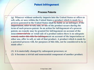 35 U.S.C. 271 (f)(1) Whoever without authority supplies or causes to be supplied in or from the United States all or a substantial portion of the components of a patented invention,  where such components are uncombined in whole or in part ,  in such manner as to actively induce the combination of such components outside of the United States in a manner that would infringe the patent if such combination occurred within the United States , shall be liable as an infringer. (2) Whoever without authority supplies or causes to be  supplied in or from the United States any component of a patented invention that is especially made or especially adapted for use in the invention and not a staple article or commodity of commerce suitable for substantial noninfringing use , where such component is uncombined in whole or in part, knowing that such component is so made or adapted and intending that such component will be combined outside of the United States in a manner that would infringe the patent if such combination occurred within the United States, shall be liable as an infringer. Patent Infringement © Hasit Seth, 2006 Foreign Activity as Infringement 