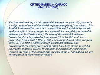 ORTHO-McNEIL v. CARACO (Fed. Cir. 2007)  The ’691 patent has fifteen claims directed to a pharmaceutical composition comprising certain weight ratios of two known drugs, tramadol and acetaminophen – both are analgesics Certain ratios of both analgesics have super additive or synergistic effect 