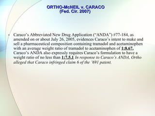 ORTHO-McNEIL v. CARACO (Fed. Cir. 2007)  The [acetaminophen] and the tramadol material are generally present in a weight ratio of tramadol material to [acetaminophen] from about 1:1 to 1:1600. Certain ratios result in a composition which exhibits synergistic analgesic effects. For example, in a composition comprising a tramadol material and [acetaminophen], the ratio of the tramadol material: [acetaminophen] is preferably from about  1:5 to 1:1600 ; and, more preferably, from about  1:19 to 1:800 . The most preferred ratios are from about  1:19 to 1:50 . Compositions of a tramadol material and [acetaminophen] within these weight ratios have been shown to exhibit synergistic analgesic effects. In addition, the particular compositions wherein the ratio of the components are [sic] about  1:1 and about 1:5  are encompassed by the present invention. 