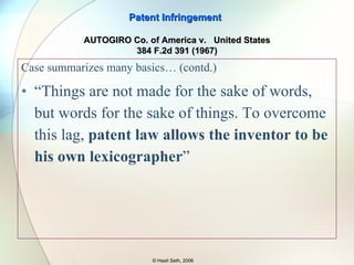 Case summarizes many basics: Patent Act of 1952 first codified infringement in the statute . “ The claims …provide the concise formal definition of the invention” “ No matter how great the temptations of fairness or policy making, courts do not rework the claims. THEY ONLY INTERPRET THEM.” (emphasis added) “ Although courts are CONFINED BY THE LANGUAGE of the CLAIMS,  THEY ARE   NOT…CONFINED TO THE LANGUAGE of the CLAIMS in INTERPRETING THEIR MEANING ” (emphasis added) Patent Infringement © Hasit Seth, 2006 AUTOGIRO Co. of America v.  United States 384 F.2d 391 (1967) §112: “…one or more claims particularly pointing out and distinctly claiming the subject matter… invention” 