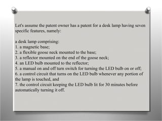 Let's assume the patent owner has a patent for a desk lamp having seven
specific features, namely:
a desk lamp comprising:
1. a magnetic base;
2. a flexible goose neck mounted to the base;
3. a reflector mounted on the end of the goose neck;
4. an LED bulb mounted to the reflector;
5. a manual on and off turn switch for turning the LED bulb on or off;
6. a control circuit that turns on the LED bulb whenever any portion of
the lamp is touched, and
7. the control circuit keeping the LED bulb lit for 30 minutes before
automatically turning it off.
 
