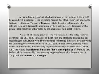 A first offending product which does have all the features listed would
be considered infringing. If the offending product has other features in addition to
features (1) through (7), such a dimmer switch, then it is still considered to
infringe the claim. Generally, claims are written with inclusive language so that
patent infringement is not avoided by the addition of non-listed features.
A second offending product - one which has all of the listed features
except for the LED bulb. Instead of an LED bulb, the offending product has an
incandescent bulb. But it would be considered to infringe the patent because while
the offending device does not have an LED bulb, it does have something which
works in substantially the same way to give substantially the same result. Both
LED bulbs and incandescent bulbs are "functional equivalents" because they
both work in substantially the same way to give substantially the same results.
They both turn electricity into light.
 