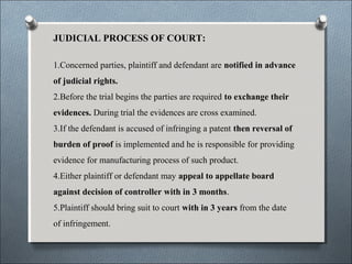 JUDICIAL PROCESS OF COURT:
1.Concerned parties, plaintiff and defendant are notified in advance
of judicial rights.
2.Before the trial begins the parties are required to exchange their
evidences. During trial the evidences are cross examined.
3.If the defendant is accused of infringing a patent then reversal of
burden of proof is implemented and he is responsible for providing
evidence for manufacturing process of such product.
4.Either plaintiff or defendant may appeal to appellate board
against decision of controller with in 3 months.
5.Plaintiff should bring suit to court with in 3 years from the date
of infringement.
 