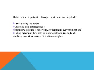 Defenses in a patent infringement case can include:
Invalidating the patent
Claiming non-infringement
Statutory defense (Importing, Experiment, Government use)
Citing prior use, first sale or repair doctrines, inequitable
conduct, patent misuse, or limitation on rights
 
