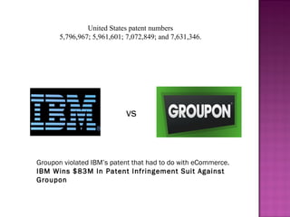  United States patent numbers 
5,796,967; 5,961,601; 7,072,849; and 7,631,346.
vs
Groupon violated IBM’s patent that had to do with eCommerce.
IBM Wins $83M In Patent Infringement Suit Against
Groupon
 