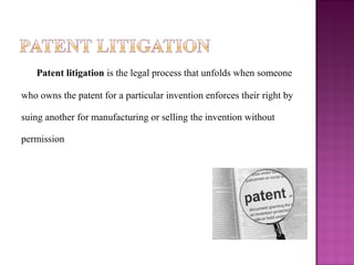 Patent litigation is the legal process that unfolds when someone 
who owns the patent for a particular invention enforces their right by 
suing another for manufacturing or selling the invention without 
permission
 