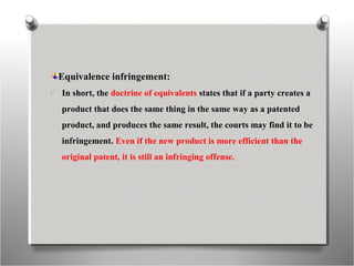 Equivalence infringement:
In short, the doctrine of equivalents states that if a party creates a
product that does the same thing in the same way as a patented
product, and produces the same result, the courts may find it to be
infringement. Even if the new product is more efficient than the
original patent, it is still an infringing offense.
 
