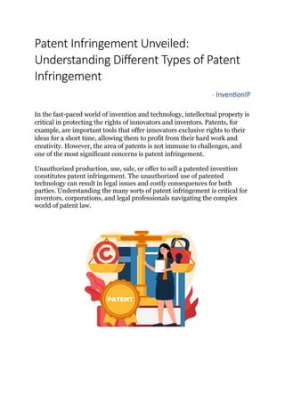 Patent Infringement Unveiled:
Understanding Different Types of Patent
Infringement
- InventionIP
In the fast-paced world of invention and technology, intellectual property is
critical in protecting the rights of innovators and inventors. Patents, for
example, are important tools that offer innovators exclusive rights to their
ideas for a short time, allowing them to profit from their hard work and
creativity. However, the area of patents is not immune to challenges, and
one of the most significant concerns is patent infringement.
Unauthorized production, use, sale, or offer to sell a patented invention
constitutes patent infringement. The unauthorized use of patented
technology can result in legal issues and costly consequences for both
parties. Understanding the many sorts of patent infringement is critical for
inventors, corporations, and legal professionals navigating the complex
world of patent law.
 