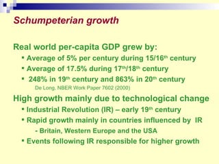 Real world per-capita GDP grew by: Average of 5% per century during 15/16 th  century  Average of 17.5% during 17 th /18 th  century  248% in 19 th  century and 863% in 20 th  century De Long, NBER Work Paper 7602 (2000)  High growth mainly due to technological change Industrial Revolution (IR) – early 19 th  century  Rapid growth mainly in countries influenced by  IR -  Britain, Western Europe and the USA Events following IR responsible for higher growth  Schumpeterian growth 
