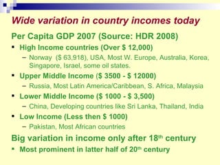 Per Capita GDP 2007 (Source: HDR 2008) High Income countries (Over $ 12,000) Norway  ($ 63,918), USA, Most W. Europe, Australia, Korea, Singapore, Israel, some oil states. Upper Middle Income  ( $ 3500 - $ 12000)  Russia, Most Latin America/Caribbean, S. Africa, Malaysia Lower Middle Income ($ 1000 - $ 3,500)  China, Developing countries like Sri Lanka, Thailand, India Low Income (Less then $ 1000) Pakistan, Most African countries Big variation in income only after 18 th  century Most prominent in latter half of 20 th  century Wide variation in country incomes today 