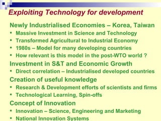 Newly Industrialised Economies – Korea, Taiwan   Massive Investment in Science and Technology Transformed Agricultural to Industrial Economy 1980s – Model for many developing countries How relevant is this model in the post-WTO world ? Investment in S&T and Economic Growth Direct correlation – Industrialised developed countries Creation of useful knowledge  Research & Development efforts of scientists and firms Technological Learning, Spin-offs Concept of Innovation Innovation – Science, Engineering and Marketing National Innovation Systems Exploiting Technology for development  