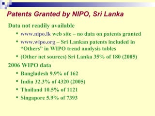 Patents Granted by NIPO, Sri Lanka Data not readily available www.nipo.lk  web site – no data on patents granted www.wipo.org  – Sri Lankan patents included in “Others” in WIPO trend analysis tables (Other net sources) Sri Lanka 35% of 180 (2005) 2006 WIPO data Bangladesh 9.9% of 162 India 32.3% of 4320 (2005) Thailand 10.5% of 1121 Singapore 5.9% of 7393 