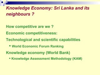 Knowledge Economy: Sri Lanka and its neighbours ?   How competitive are we ? Economic competitiveness:  Technological and scientific capabilities  World Economic Forum Ranking Knowledge economy (World Bank)  Knowledge Assessment Methodology (KAM) 