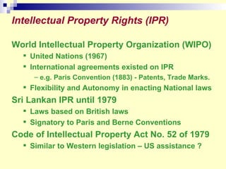 Intellectual Property Rights (IPR) World Intellectual Property Organization (WIPO) United Nations (1967) International agreements existed on IPR e.g. Paris Convention (1883) - Patents, Trade Marks. Flexibility and Autonomy in enacting National laws Sri Lankan IPR until 1979 Laws based on British laws Signatory to Paris and Berne Conventions Code of Intellectual Property Act No. 52 of 1979 Similar to Western legislation – US assistance ? 