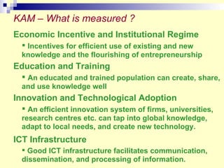 KAM – What is measured ? Economic Incentive and Institutional Regime Incentives for efficient use of existing and new knowledge and the flourishing of entrepreneurship Education and Training An educated and trained population can create, share, and use knowledge well Innovation and Technological Adoption An efficient innovation system of firms, universities, research centres etc. can tap into global knowledge, adapt to local needs, and create new technology. ICT Infrastructure   Good ICT infrastructure facilitates communication, dissemination, and processing of information.   