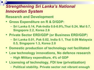 Strengthening Sri Lanka’s National Innovation System Research and Development Gross Expenditure on R & D/GDP:   Sri Lanka 0.14, Pak-India 0.6-0.9%,Thai 0.24, Mal 0.7, Singapore 2.2, Korea 2.6 Private Sector ERD/GDP (or Business ERD/GDP )  Sri Lanka 0.01, Pak 0.02, India 0.1, Thai 0.09 Malaysia 0.5, Singapore 1.3, Korea 2.0 Domestic production of technology not facilitated Low technology innovations, No defence research High Military expenditure, 4% of GDP Licensing of technology, FDI low (privatization) Political stability. Private sector not vibrant enough 