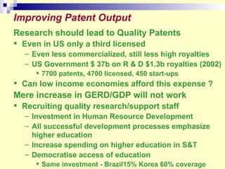 Improving Patent Output Research should lead to Quality Patents Even in US only a third licensed  Even less commercialized, still less high royalties US Government $ 37b on R & D $1.3b royalties (2002) 7700 patents, 4700 licensed, 450 start-ups Can low income economies afford this expense ? Mere increase in GERD/GDP will not work Recruiting quality research/support staff  Investment in Human Resource Development All successful development processes emphasize higher education Increase spending on higher education in S&T Democratise access of education  Same investment - Brazil15% Korea 60% coverage 
