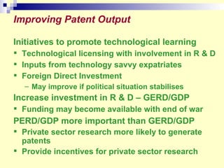 Improving Patent Output Initiatives to promote technological learning Technological licensing with involvement in R & D Inputs from technology savvy expatriates Foreign Direct Investment May improve if political situation stabilises Increase investment in R & D – GERD/GDP Funding may become available with end of war PERD/GDP more important than GERD/GDP Private sector research more likely to generate patents Provide incentives for private sector research 