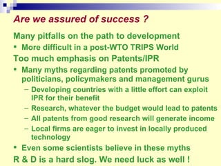 Are we assured of success ?  Many pitfalls on the path to development More difficult in a post-WTO TRIPS World Too much emphasis on Patents/IPR Many myths regarding patents promoted by politicians, policymakers and management gurus Developing countries with a little effort can exploit IPR for their benefit Research, whatever the budget would lead to patents All patents from good research will generate income Local firms are eager to invest in locally produced technology Even some scientists believe in these myths  R & D is a hard slog. We need luck as well ! 