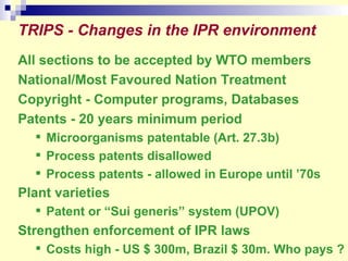 TRIPS - Changes in the IPR environment   All sections to be accepted by WTO members National/Most Favoured Nation Treatment Copyright - Computer programs, Databases Patents - 20 years minimum period Microorganisms patentable (Art. 27.3b) Process patents disallowed Process patents - allowed in Europe until ’70s Plant varieties   Patent or “Sui generis” system (UPOV) Strengthen enforcement of IPR laws Costs high - US $ 300m, Brazil $ 30m. Who pays ? 