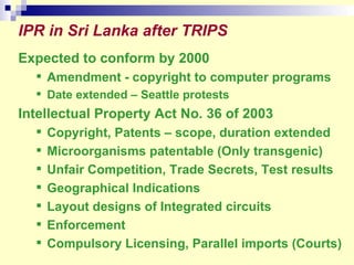 IPR in Sri Lanka after TRIPS   Expected to conform by 2000 Amendment - copyright to computer programs Date extended – Seattle protests  Intellectual Property Act No. 36 of 2003  Copyright, Patents – scope, duration extended Microorganisms patentable (Only transgenic) Unfair Competition, Trade Secrets, Test results  Geographical Indications Layout designs of Integrated circuits Enforcement Compulsory Licensing, Parallel imports (Courts) 