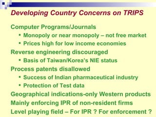 Developing   Country Concerns on TRIPS Computer Programs/Journals Monopoly or near monopoly – not free market Prices high for low income economies Reverse engineering discouraged Basis of Taiwan/Korea’s NIE status Process patents disallowed Success of Indian pharmaceutical industry Protection of Test data Geographical indications-only Western products Mainly enforcing IPR of non-resident firms Level playing field – For IPR ? For enforcement ? 