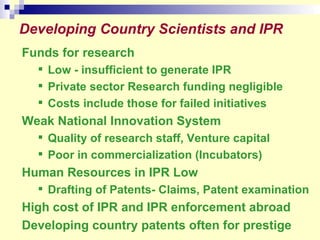 Developing Country Scientists and IPR Funds for research Low - insufficient to generate IPR  Private sector Research funding negligible Costs include those for failed initiatives Weak National Innovation System Quality of research staff, Venture capital Poor in commercialization (Incubators)  Human Resources in IPR Low Drafting of Patents- Claims, Patent examination High cost of IPR and IPR enforcement abroad Developing country patents often for prestige 
