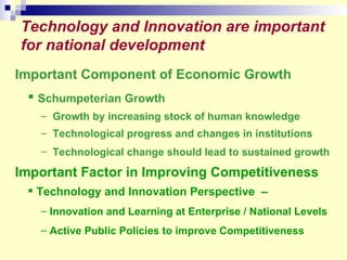 Technology and Innovation are important for national development Important Component of Economic Growth  Schumpeterian Growth   Growth by increasing stock of human knowledge  Technological progress and changes in institutions Technological change should lead to sustained growth   Important Factor in Improving Competitiveness   Technology and Innovation Perspective  – Innovation and Learning at Enterprise / National Levels Active Public Policies to improve Competitiveness 
