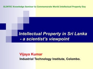 Intellectual Property in Sri Lanka  - a scientist’s viewpoint Vijaya Kumar Industrial Technology Institute, Colombo. SLINTEC Knowledge Seminar to Commemorate World Intellectual Property Day   