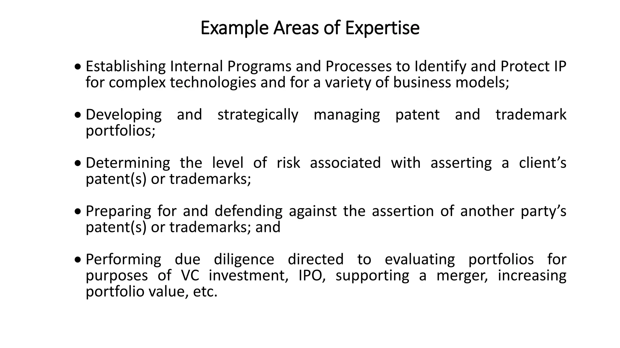 Example Areas of Expertise
 Establishing Internal Programs and Processes to Identify and Protect IP
for complex technologies and for a variety of business models;
 Developing and strategically managing patent and trademark
portfolios;
 Determining the level of risk associated with asserting a client’s
patent(s) or trademarks;
 Preparing for and defending against the assertion of another party’s
patent(s) or trademarks; and
 Performing due diligence directed to evaluating portfolios for
purposes of VC investment, IPO, supporting a merger, increasing
portfolio value, etc.
 