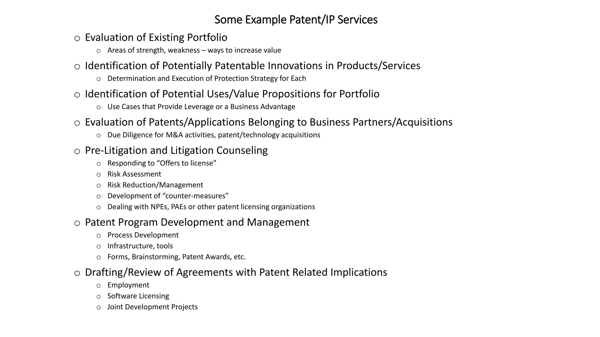 Some Example Patent/IP Services
o Evaluation of Existing Portfolio
o Areas of strength, weakness – ways to increase value
o Identification of Potentially Patentable Innovations in Products/Services
o Determination and Execution of Protection Strategy for Each
o Identification of Potential Uses/Value Propositions for Portfolio
o Use Cases that Provide Leverage or a Business Advantage
o Evaluation of Patents/Applications Belonging to Business Partners/Acquisitions
o Due Diligence for M&A activities, patent/technology acquisitions
o Pre-Litigation and Litigation Counseling
o Responding to “Offers to license”
o Risk Assessment
o Risk Reduction/Management
o Development of “counter-measures”
o Dealing with NPEs, PAEs or other patent licensing organizations
o Patent Program Development and Management
o Process Development
o Infrastructure, tools
o Forms, Brainstorming, Patent Awards, etc.
o Drafting/Review of Agreements with Patent Related Implications
o Employment
o Software Licensing
o Joint Development Projects
 