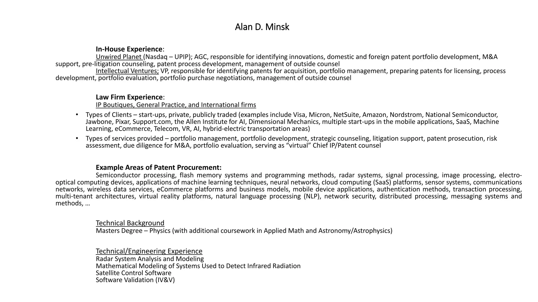 Alan D. Minsk
In-House Experience:
Unwired Planet (Nasdaq – UPIP); AGC, responsible for identifying innovations, domestic and foreign patent portfolio development, M&A
support, pre-litigation counseling, patent process development, management of outside counsel
Intellectual Ventures; VP, responsible for identifying patents for acquisition, portfolio management, preparing patents for licensing, process
development, portfolio evaluation, portfolio purchase negotiations, management of outside counsel
Law Firm Experience:
IP Boutiques, General Practice, and International firms
• Types of Clients – start-ups, private, publicly traded (examples include Visa, Micron, NetSuite, Amazon, Nordstrom, National Semiconductor,
Jawbone, Pixar, Support.com, the Allen Institute for AI, Dimensional Mechanics, multiple start-ups in the mobile applications, SaaS, Machine
Learning, eCommerce, Telecom, VR, AI, hybrid-electric transportation areas)
• Types of services provided – portfolio management, portfolio development, strategic counseling, litigation support, patent prosecution, risk
assessment, due diligence for M&A, portfolio evaluation, serving as “virtual” Chief IP/Patent counsel
Example Areas of Patent Procurement:
Semiconductor processing, flash memory systems and programming methods, radar systems, signal processing, image processing, electro-
optical computing devices, applications of machine learning techniques, neural networks, cloud computing (SaaS) platforms, sensor systems, communications
networks, wireless data services, eCommerce platforms and business models, mobile device applications, authentication methods, transaction processing,
multi-tenant architectures, virtual reality platforms, natural language processing (NLP), network security, distributed processing, messaging systems and
methods, …
Technical Background
Masters Degree – Physics (with additional coursework in Applied Math and Astronomy/Astrophysics)
Technical/Engineering Experience
Radar System Analysis and Modeling
Mathematical Modeling of Systems Used to Detect Infrared Radiation
Satellite Control Software
Software Validation (IV&V)
 