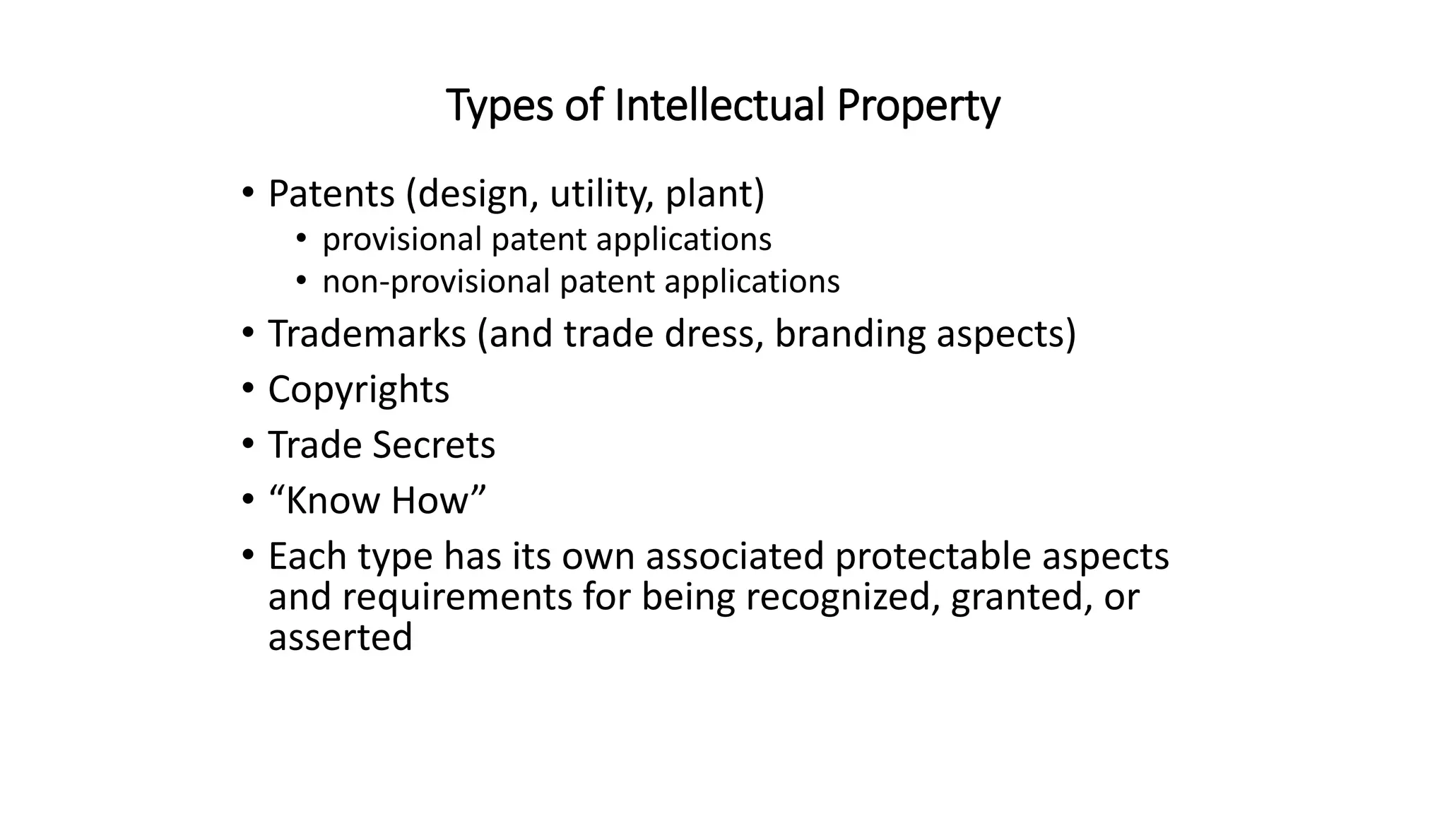 Types of Intellectual Property
• Patents (design, utility, plant)
• provisional patent applications
• non-provisional patent applications
• Trademarks (and trade dress, branding aspects)
• Copyrights
• Trade Secrets
• “Know How”
• Each type has its own associated protectable aspects
and requirements for being recognized, granted, or
asserted
 