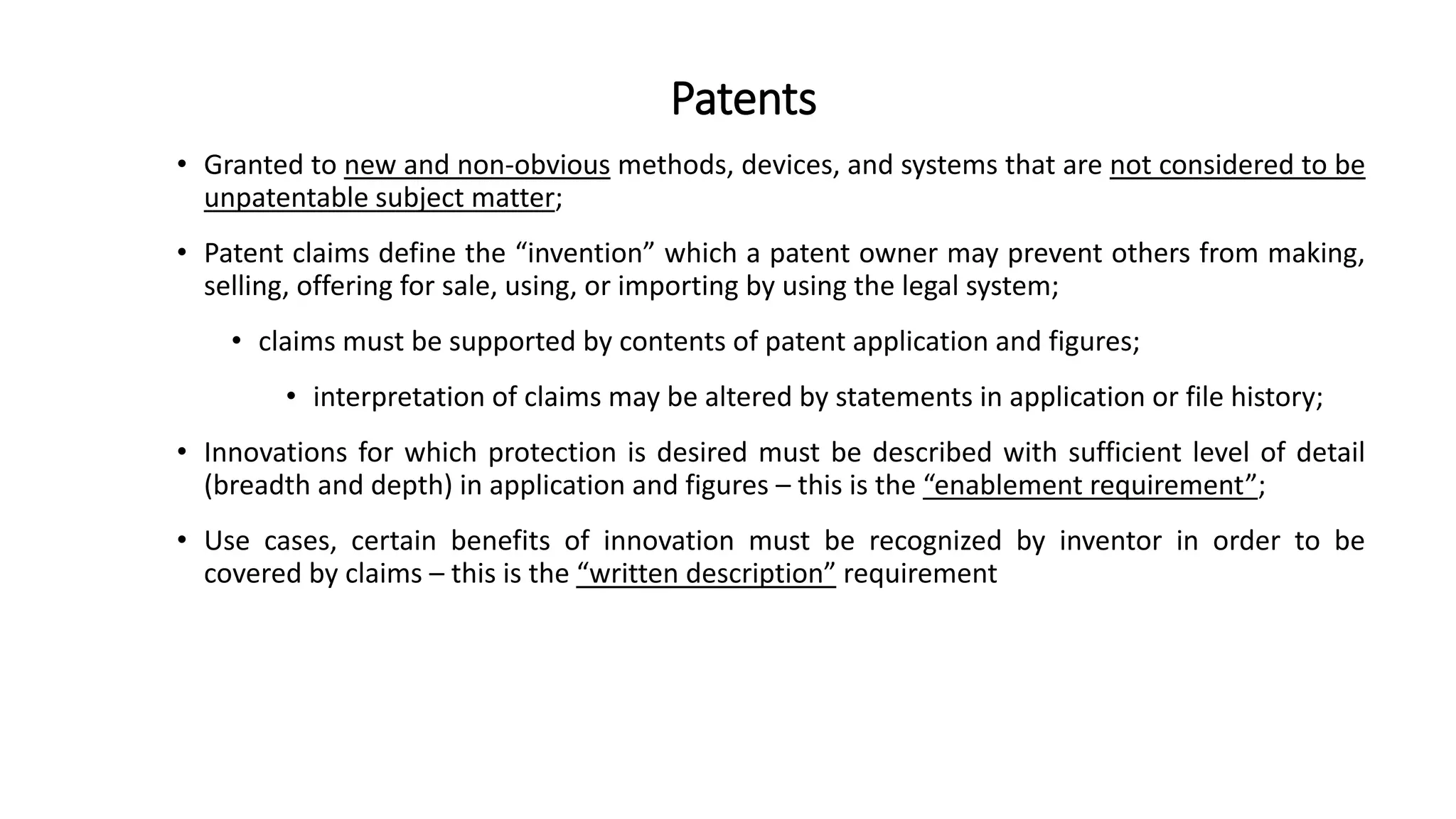 Patents
• Granted to new and non-obvious methods, devices, and systems that are not considered to be
unpatentable subject matter;
• Patent claims define the “invention” which a patent owner may prevent others from making,
selling, offering for sale, using, or importing by using the legal system;
• claims must be supported by contents of patent application and figures;
• interpretation of claims may be altered by statements in application or file history;
• Innovations for which protection is desired must be described with sufficient level of detail
(breadth and depth) in application and figures – this is the “enablement requirement”;
• Use cases, certain benefits of innovation must be recognized by inventor in order to be
covered by claims – this is the “written description” requirement
 